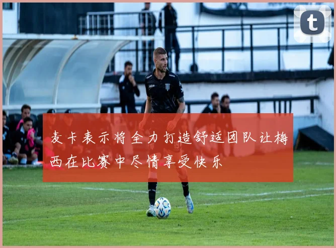 麦卡表示将全力打造舒适团队让梅西在比赛中尽情享受快乐
