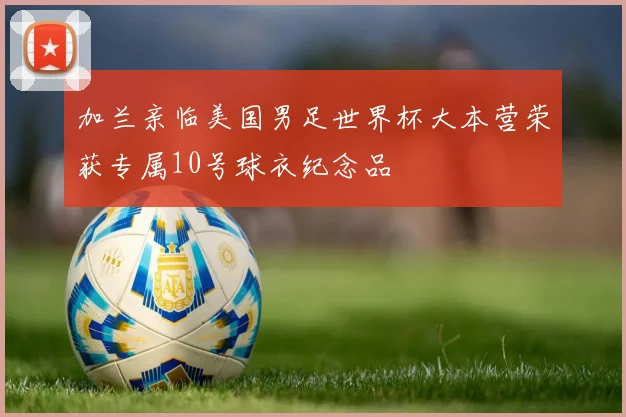 加兰亲临美国男足世界杯大本营荣获专属10号球衣纪念品
