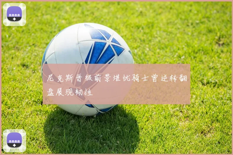 尼克斯晋级前景堪忧骑士曾逆转翻盘展现韧性