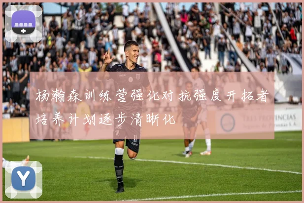 杨瀚森训练营强化对抗强度开拓者培养计划逐步清晰化