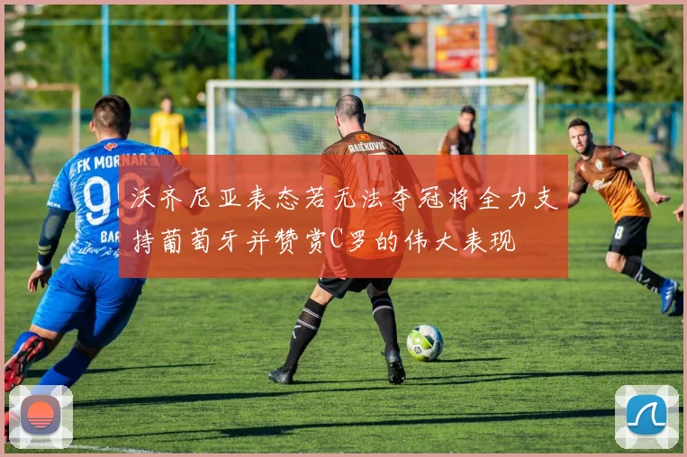 沃齐尼亚表态若无法夺冠将全力支持葡萄牙并赞赏C罗的伟大表现