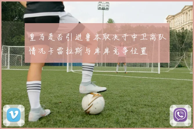 皇马是否引进鲁本取决于中卫离队情况卡雷拉斯与库库竞争位置