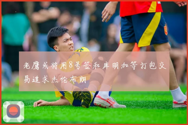 老鹰或将用8号签和库明加等打包交易追求杰伦布朗