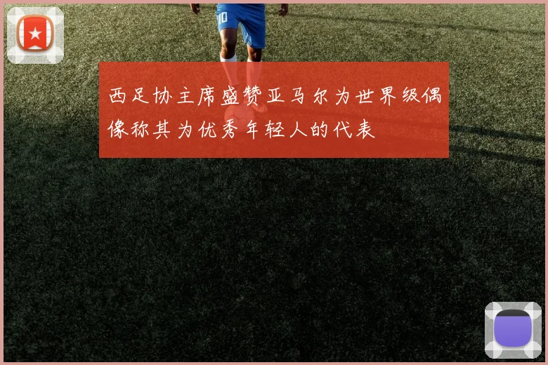 西足协主席盛赞亚马尔为世界级偶像称其为优秀年轻人的代表