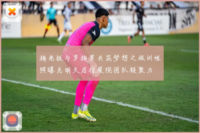 梅老板与罗梅罗共筑梦想之旅训练照曝光明天启程展现团队凝聚力