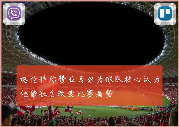 略伦特称赞亚马尔为球队核心认为他能独自改变比赛局势