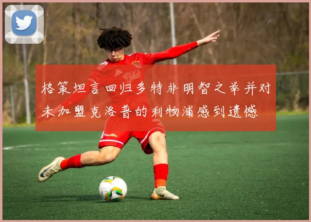 格策坦言回归多特非明智之举并对未加盟克洛普的利物浦感到遗憾