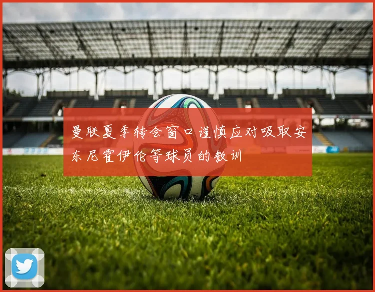 曼联夏季转会窗口谨慎应对吸取安东尼霍伊伦等球员的教训
