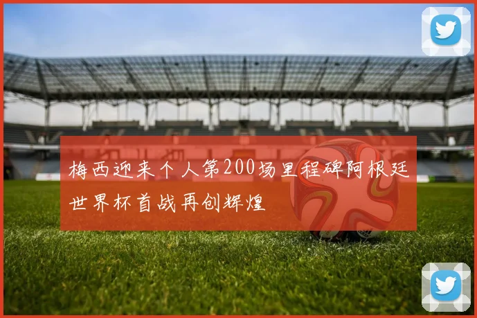 梅西迎来个人第200场里程碑阿根廷世界杯首战再创辉煌